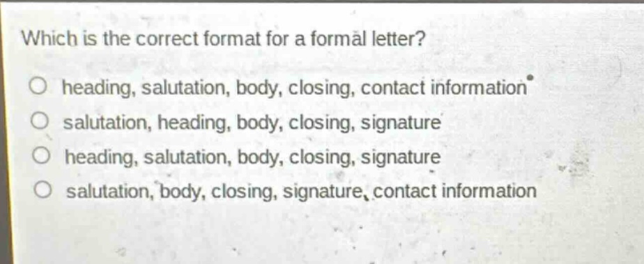 which is the correct format for a formal letter?\no heading, salutation, body, closing, contact information\no salutation, heading, body, closing, signature\no heading, salutation, body, closing, signature\no salutation, body, closing, signature, contact information