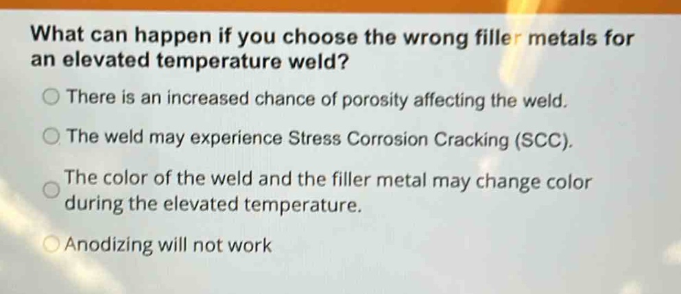 what can happen if you choose the wrong filler metals for an elevated temperature weld?\nthere is an increased chance of porosity affecting the weld.\nthe weld may experience stress corrosion cracking (scc).\nthe color of the weld and the filler metal may change color during the elevated temperature.\nanodizing will not work