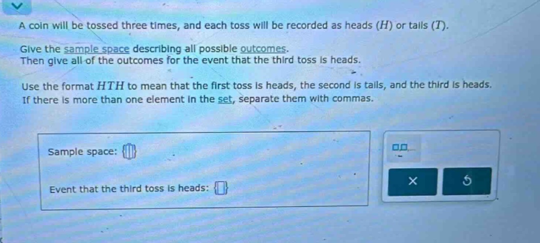 a coin will be tossed three times, and each toss will be recorded as heads (h) or tails (t). give the sample space describing all possible outcomes. then give all of the outcomes for the event that the third toss is heads. use the format hth to mean that the first toss is heads, the second is tails, and the third is heads. if there is more than one element in the set, separate them with commas. sample space: event that the third toss is heads: