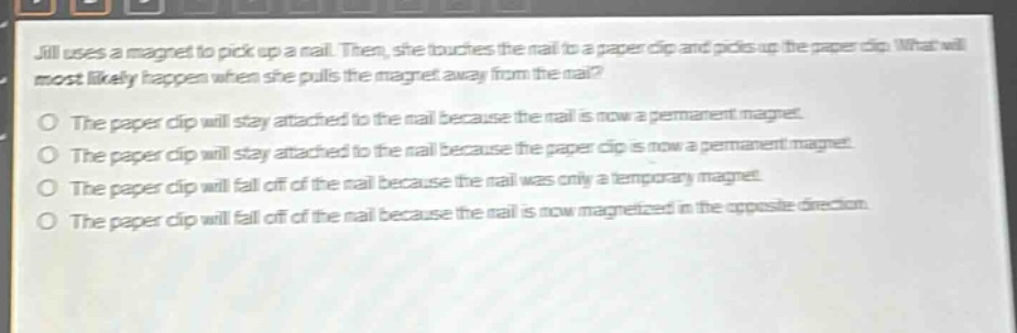 jill uses a magnet to pick up a nail. then, she touches the nail to a paper clip and picks up the paper clip. what will most likely happen when she pulls the magnet away from the nail?\no the paper clip will stay attached to the nail because the nail is now a permanent magnet.\no the paper clip will stay attached to the nail because the paper clip is now a permanent magnet.\no the paper clip will fall off of the nail because the nail was only a temporary magnet.\no the paper clip will fall off of the nail because the nail is now magnetized in the opposite direction.