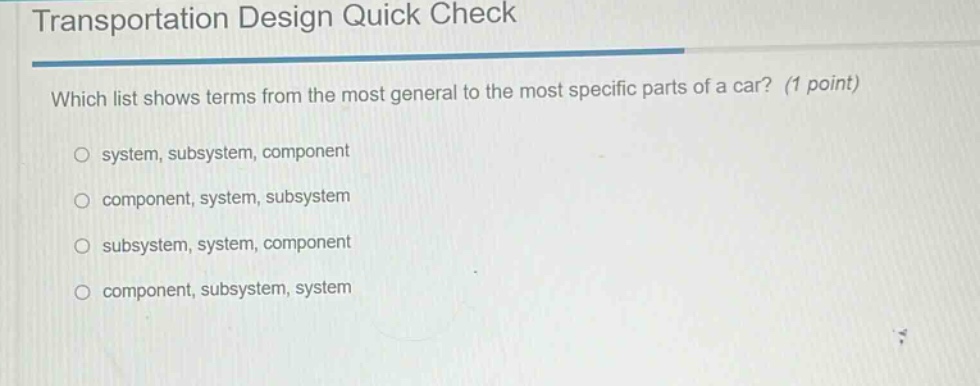 transportation design quick check\nwhich list shows terms from the most general to the most specific parts of a car? (1 point)\n○ system, subsystem, component\n○ component, system, subsystem\n○ subsystem, system, component\n○ component, subsystem, system