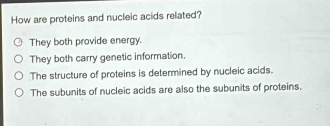 how are proteins and nucleic acids related?\nthey both provide energy.\nthey both carry genetic information.\nthe structure of proteins is determined by nucleic acids.\nthe subunits of nucleic acids are also the subunits of proteins.