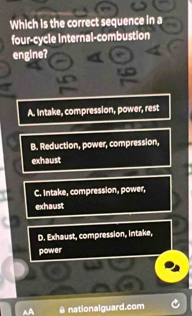 which is the correct sequence in a four - cycle internal - combustion engine?\na. intake, compression, power, rest\nb. reduction, power, compression, exhaust\nc. intake, compression, power, exhaust\nd. exhaust, compression, intake, power