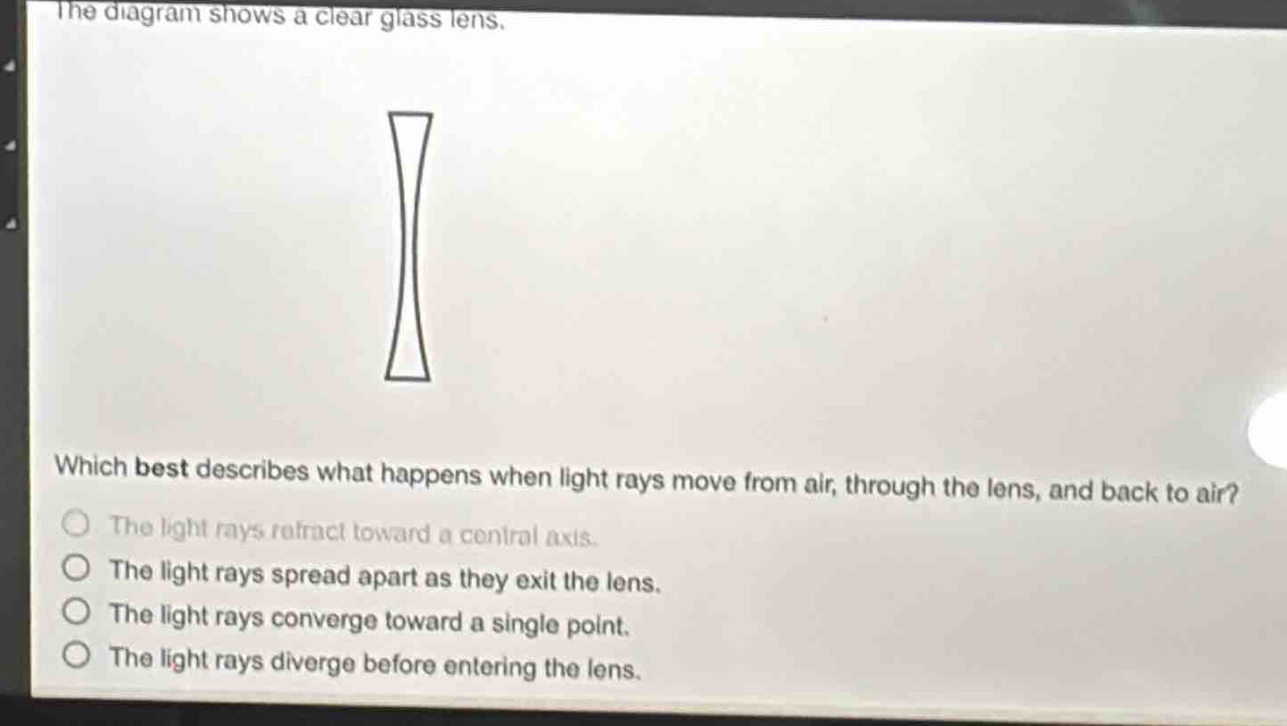 the diagram shows a clear glass lens. which best describes what happens when light rays move from air, through the lens, and back to air? the light rays refract toward a central axis. the light rays spread apart as they exit the lens. the light rays converge toward a single point. the light rays diverge before entering the lens.