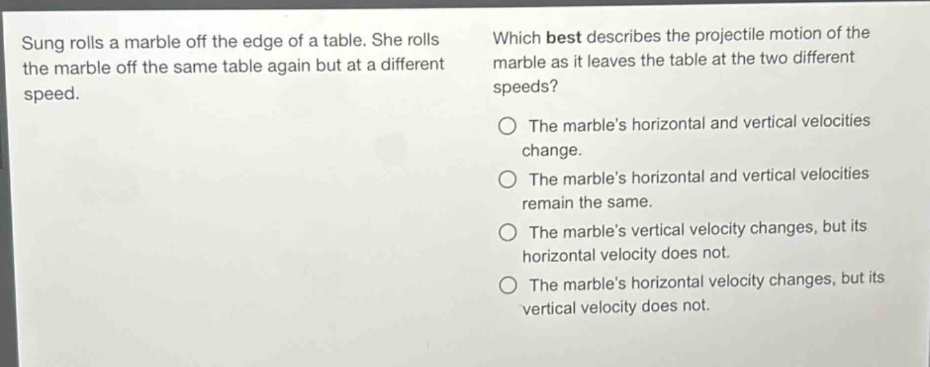 sung rolls a marble off the edge of a table. she rolls the marble off the same table again but at a different speed. which best describes the projectile motion of the marble as it leaves the table at the two different speeds? the marble’s horizontal and vertical velocities change. the marble’s horizontal and vertical velocities remain the same. the marble’s vertical velocity changes, but its horizontal velocity does not. the marble’s horizontal velocity changes, but its vertical velocity does not.