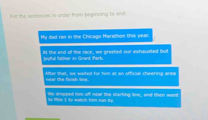 put the sentences in order from beginning to end. my dad ran in the chicago marathon this year. at the end of the race, we greeted our exhausted but joyful father in grant park. after that, we waited for him at an official cheering area near the finish line. we dropped him off near the starting line, and then went to mile 1 to watch him run by.