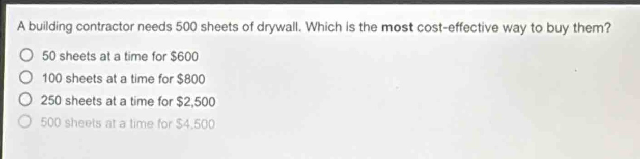 a building contractor needs 500 sheets of drywall. which is the most cost - effective way to buy them?\n50 sheets at a time for $600\n100 sheets at a time for $800\n250 sheets at a time for $2,500\n500 sheets at a time for $4,500