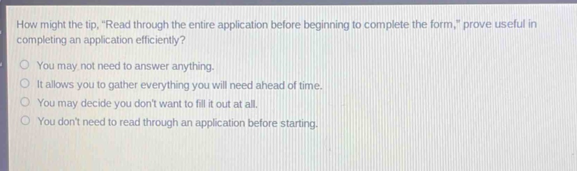 how might the tip, \read through the entire application before beginning to complete the form,\ prove useful in completing an application efficiently?\no you may not need to answer anything.\no it allows you to gather everything you will need ahead of time.\no you may decide you dont want to fill it out at all.\no you dont need to read through an application before starting.