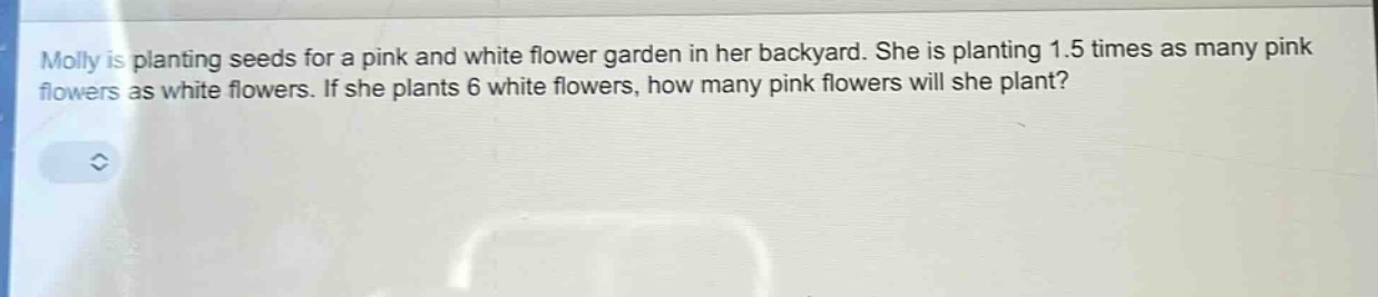 molly is planting seeds for a pink and white flower garden in her backyard. she is planting 1.5 times as many pink flowers as white flowers. if she plants 6 white flowers, how many pink flowers will she plant?