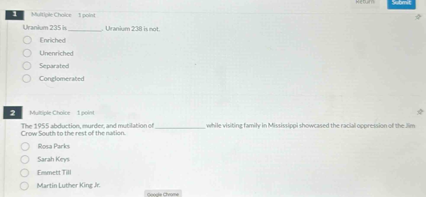 1 multiple choice 1 point uranium 235 is ____________. uranium 238 is not. enriched unenriched separated conglomerated 2 multiple choice 1 point the 1955 abduction, murder, and mutilation of ____________ while visiting family in mississippi showcased the racial oppression of the jim crow south to the rest of the nation. rosa parks sarah keys emmett till martin luther king jr.