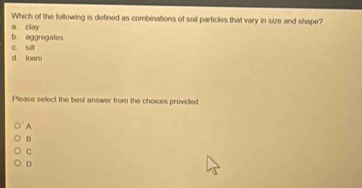 which of the following is defined as combinations of soil particles that vary in size and shape?\na. clay\nb. aggregates\nc. silt\nd. loam\nplease select the best answer from the choices provided\no a\no b\no c\no d