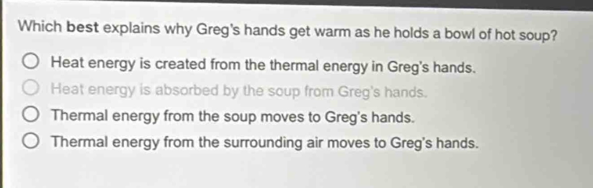 which best explains why gregs hands get warm as he holds a bowl of hot soup?\no heat energy is created from the thermal energy in gregs hands.\no heat energy is absorbed by the soup from gregs hands.\no thermal energy from the soup moves to gregs hands.\no thermal energy from the surrounding air moves to gregs hands.