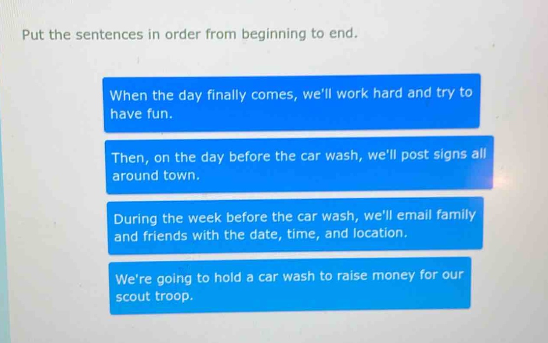put the sentences in order from beginning to end. when the day finally comes, well work hard and try to have fun. then, on the day before the car wash, well post signs all around town. during the week before the car wash, well email family and friends with the date, time, and location. were going to hold a car wash to raise money for our scout troop.
