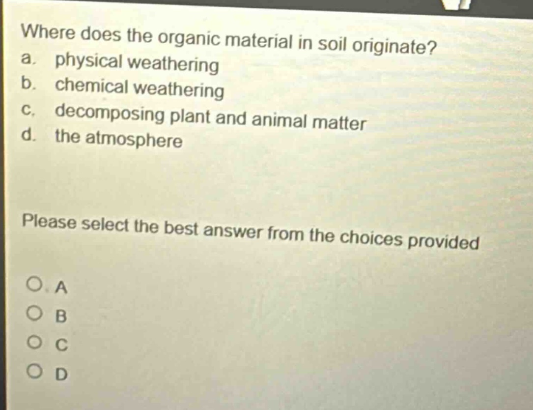 where does the organic material in soil originate?\na. physical weathering\nb. chemical weathering\nc. decomposing plant and animal matter\nd. the atmosphere\nplease select the best answer from the choices provided\no a\no b\no c\no d