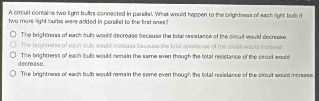 a circuit contains two light bulbs connected in parallel. what would happen to the brightness of each light bulb if two more light bulbs were added in parallel to the first ones?\nthe brightness of each bulb would decrease because the total resistance of the circuit would decrease.\nthe brightness of each bulb would increase because the total resistance of the circuit would increase.\nthe brightness of each bulb would remain the same even though the total resistance of the circuit would decrease.\nthe brightness of each bulb would remain the same even though the total resistance of the circuit would increase.