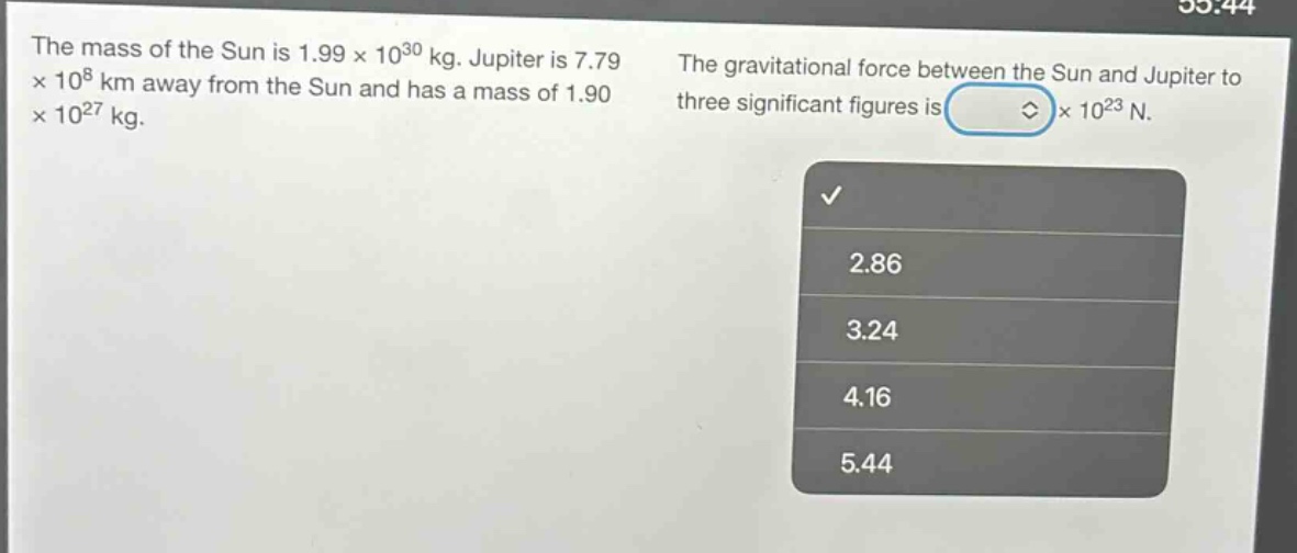the mass of the sun is 1.99×10³⁰ kg. jupiter is 7.79×10⁸ km away from the sun and has a mass of 1.90×10²⁷ kg. the gravitational force between the sun and jupiter to three significant figures is ×10²³ n. 2.86 3.24 4.16 5.44