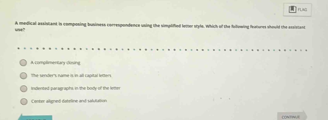 a medical assistant is composing business correspondence using the simplified letter style. which of the following features should the assistant use?\na complimentary closing\nthe senders name is in all capital letters\nindented paragraphs in the body of the letter\ncenter aligned dateline and salutation