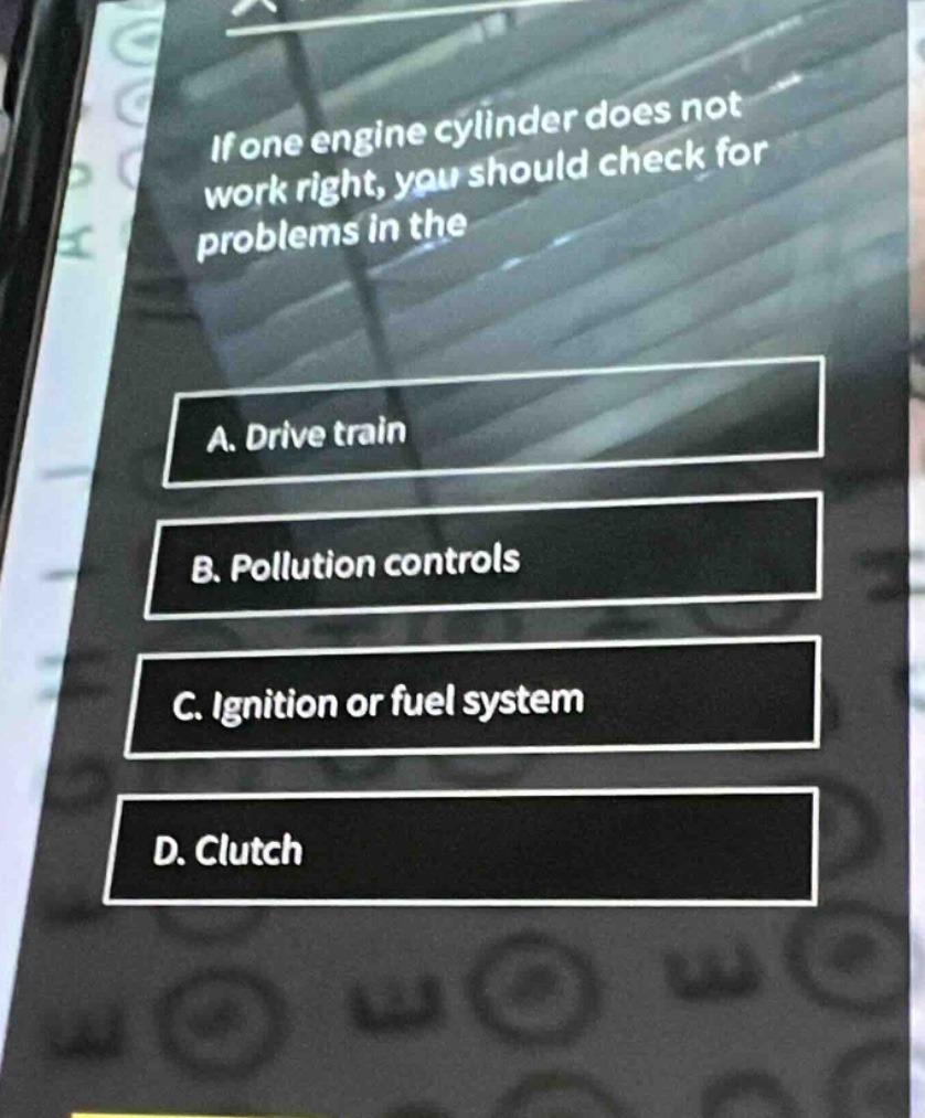 if one engine cylinder does not work right, you should check for problems in the\na. drive train\nb. pollution controls\nc. ignition or fuel system\nd. clutch
