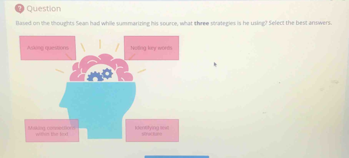 question\nbased on the thoughts sean had while summarizing his source, what three strategies is he using? select the best answers.\nasking questions\nnoting key words\nmaking connections within the text\nidentifying text structure