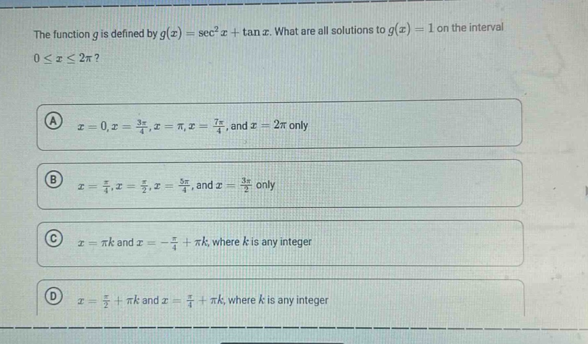the function $g$ is defined by $g(x)=sec^{2}x+\tan x$. what are all solutions to $g(x) = 1$ on the interval $0leq xleq2pi$?\n(a) $x = 0,x=\frac{3pi}{4},x=pi,x=\frac{7pi}{4}$, and $x = 2pi$ only\n(b) $x=\frac{pi}{4},x=\frac{pi}{2},x=\frac{5pi}{4}$, and $x=\frac{3pi}{2}$ only\n(c) $x=pi k$ and $x =-\frac{pi}{4}+pi k$, where $k$ is any integer\n(d) $x=\frac{pi}{2}+pi k$ and $x=\frac{pi}{4}+pi k$, where $k$ is any integer