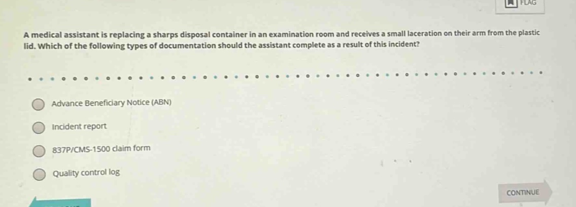 a medical assistant is replacing a sharps disposal container in an examination room and receives a small laceration on their arm from the plastic lid. which of the following types of documentation should the assistant complete as a result of this incident?\n\nadvance beneficiary notice (abn)\n\nincident report\n\n837p/cms - 1500 claim form\n\nquality control log