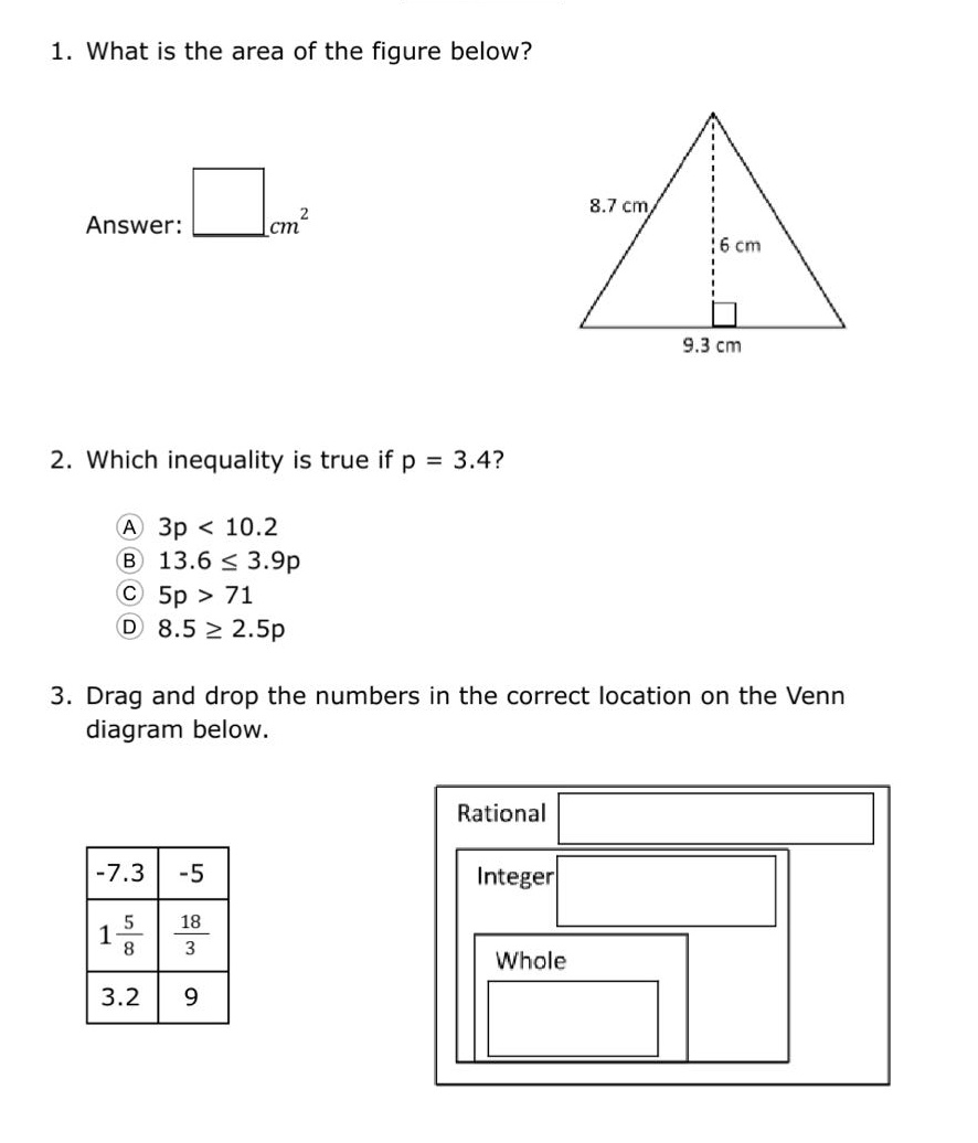 1. what is the area of the figure below? answer: $square cm^{2}$ 2. which inequality is true if p = 3.4? a 3p < 10.2 b 13.6 $leq$ 3.9p c 5p > 71 d 8.5 $geq$ 2.5p 3. drag and drop the numbers in the correct location on the venn diagram below. -7.3 -5 $1\frac{5}{8}$ $\frac{18}{3}$ 3.2 9 rational integer whole