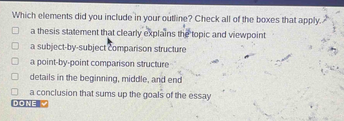 which elements did you include in your outline? check all of the boxes that apply.\n□ a thesis statement that clearly explains the topic and viewpoint\n□ a subject - by - subject comparison structure\n□ a point - by - point comparison structure\n□ details in the beginning, middle, and end\n□ a conclusion that sums up the goals of the essay\ndone