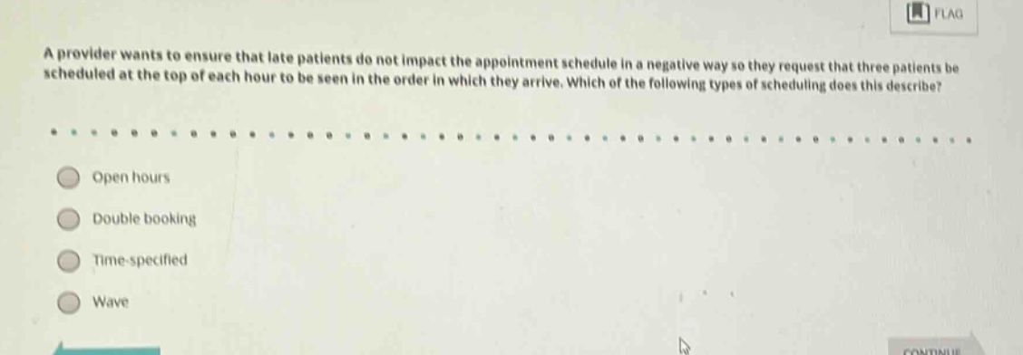 a provider wants to ensure that late patients do not impact the appointment schedule in a negative way so they request that three patients be scheduled at the top of each hour to be seen in the order in which they arrive. which of the following types of scheduling does this describe?\nopen hours\ndouble booking\ntime - specified\nwave