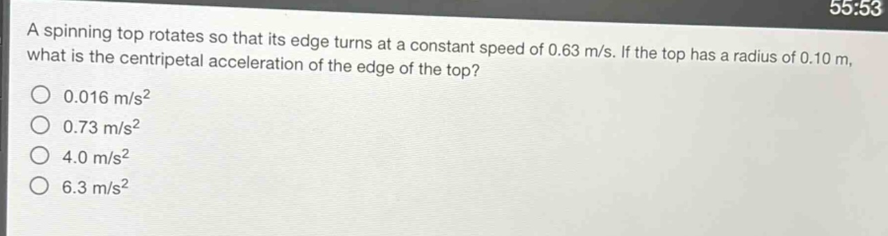 a spinning top rotates so that its edge turns at a constant speed of 0.63 m/s. if the top has a radius of 0.10 m, what is the centripetal acceleration of the edge of the top?\n0.016 m/s²\n0.73 m/s²\n4.0 m/s²\n6.3 m/s²