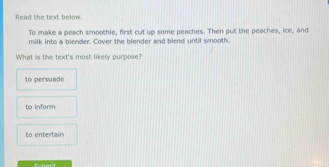 read the text below.\nto make a peach smoothie, first cut up some peaches. then put the peaches, ice, and milk into a blender. cover the blender and blend until smooth.\nwhat is the texts most likely purpose?\nto persuade\nto inform\nto entertain