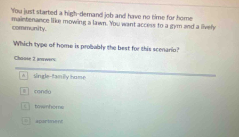 you just started a high - demand job and have no time for home maintenance like mowing a lawn. you want access to a gym and a lively community. which type of home is probably the best for this scenario? choose 2 answers: a single - family home b condo c townhome d apartment