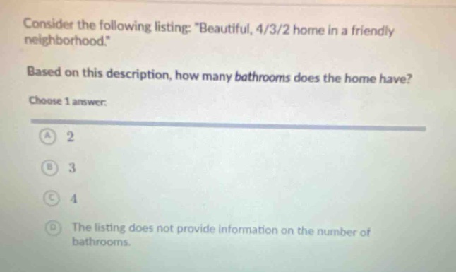 consider the following listing: \beautiful, 4/3/2 home in a friendly neighborhood.\ based on this description, how many bathrooms does the home have? choose 1 answer: a 2 b 3 c 4 d the listing does not provide information on the number of bathrooms.