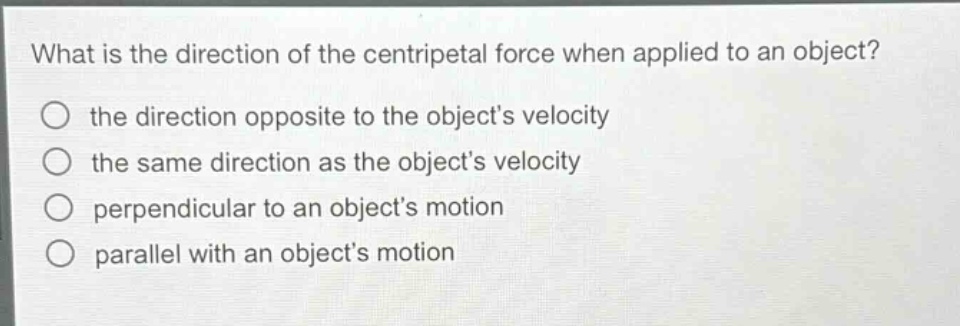 what is the direction of the centripetal force when applied to an object?\n the direction opposite to the objects velocity\n the same direction as the objects velocity\n perpendicular to an objects motion\n parallel with an objects motion