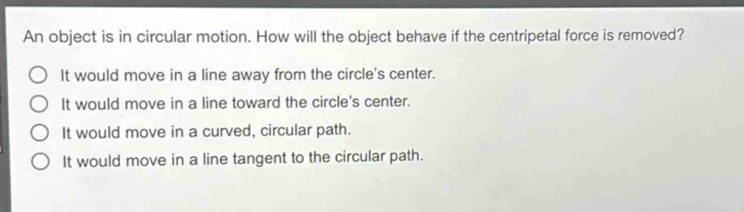 an object is in circular motion. how will the object behave if the centripetal force is removed? it would move in a line away from the circles center. it would move in a line toward the circles center. it would move in a curved, circular path. it would move in a line tangent to the circular path.