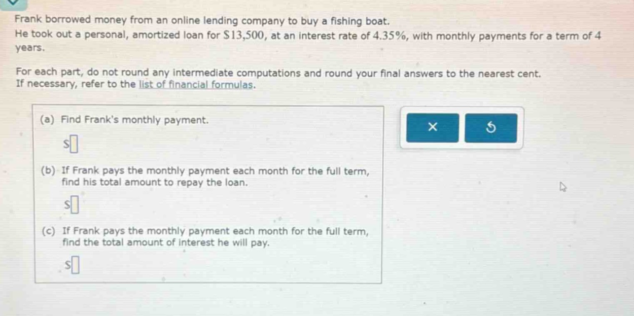 frank borrowed money from an online lending company to buy a fishing boat. he took out a personal, amortized loan for $13,500, at an interest rate of 4.35%, with monthly payments for a term of 4 years. for each part, do not round any intermediate computations and round your final answers to the nearest cent. if necessary, refer to the list of financial formulas. (a) find franks monthly payment. (b) if frank pays the monthly payment each month for the full term, find his total amount to repay the loan. (c) if frank pays the monthly payment each month for the full term, find the total amount of interest he will pay.
