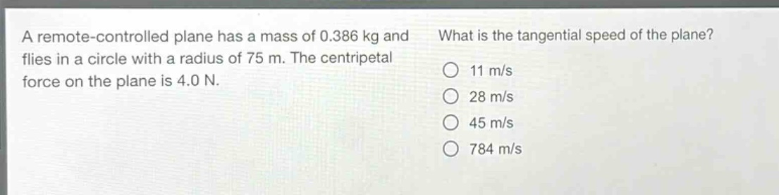 a remote - controlled plane has a mass of 0.386 kg and flies in a circle with a radius of 75 m. the centripetal force on the plane is 4.0 n. what is the tangential speed of the plane? 11 m/s 28 m/s 45 m/s 784 m/s