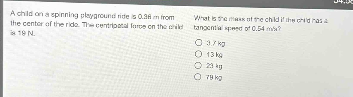 a child on a spinning playground ride is 0.36 m from the center of the ride. the centripetal force on the child is 19 n. what is the mass of the child if the child has a tangential speed of 0.54 m/s?\no 3.7 kg\no 13 kg\no 23 kg\no 79 kg