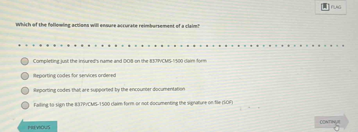 which of the following actions will ensure accurate reimbursement of a claim?\ncompleting just the insureds name and dob on the 837p/cms - 1500 claim form\nreporting codes for services ordered\nreporting codes that are supported by the encounter documentation\nfailing to sign the 837p/cms - 1500 claim form or not documenting the signature on file (sof)