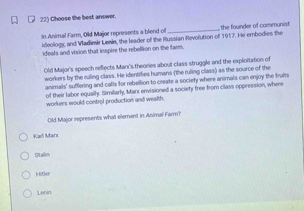 22) choose the best answer.\nin animal farm, old major represents a blend of _, the founder of communist ideology, and vladimir lenin, the leader of the russian revolution of 1917. he embodies the ideals and vision that inspire the rebellion on the farm.\nold majors speech reflects marxs theories about class struggle and the exploitation of workers by the ruling class. he identifies humans (the ruling class) as the source of the animals suffering and calls for rebellion to create a society where animals can enjoy the fruits of their labor equally. similarly, marx envisioned a society free from class oppression, where workers would control production and wealth.\nold major represents what element in animal farm?\nkarl marx\nstalin\nhitler\nlenin