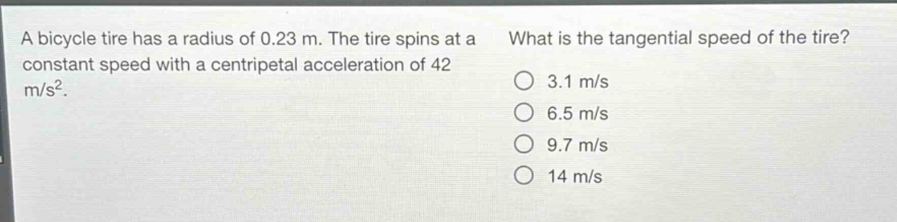 a bicycle tire has a radius of 0.23 m. the tire spins at a constant speed with a centripetal acceleration of 42 m/s². what is the tangential speed of the tire? 3.1 m/s 6.5 m/s 9.7 m/s 14 m/s