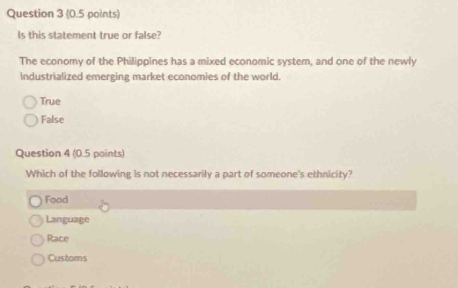 question 3 (0.5 points)\nis this statement true or false?\nthe economy of the philippines has a mixed economic system, and one of the newly industrialized emerging market economies of the world.\ntrue\nfalse\nquestion 4 (0.5 points)\nwhich of the following is not necessarily a part of someone’s ethnicity?\nfood\nlanguage\nrace\ncustoms