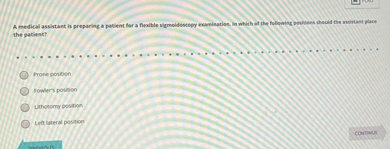 a medical assistant is preparing a patient for a flexible sigmoidoscopy examination. in which of the following positions should the assistant place the patient?\nprone position\nfowlers position\nlithotomy position\nleft lateral position