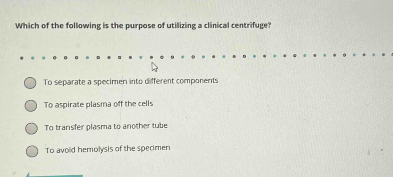 which of the following is the purpose of utilizing a clinical centrifuge?\nto separate a specimen into different components\nto aspirate plasma off the cells\nto transfer plasma to another tube\nto avoid hemolysis of the specimen