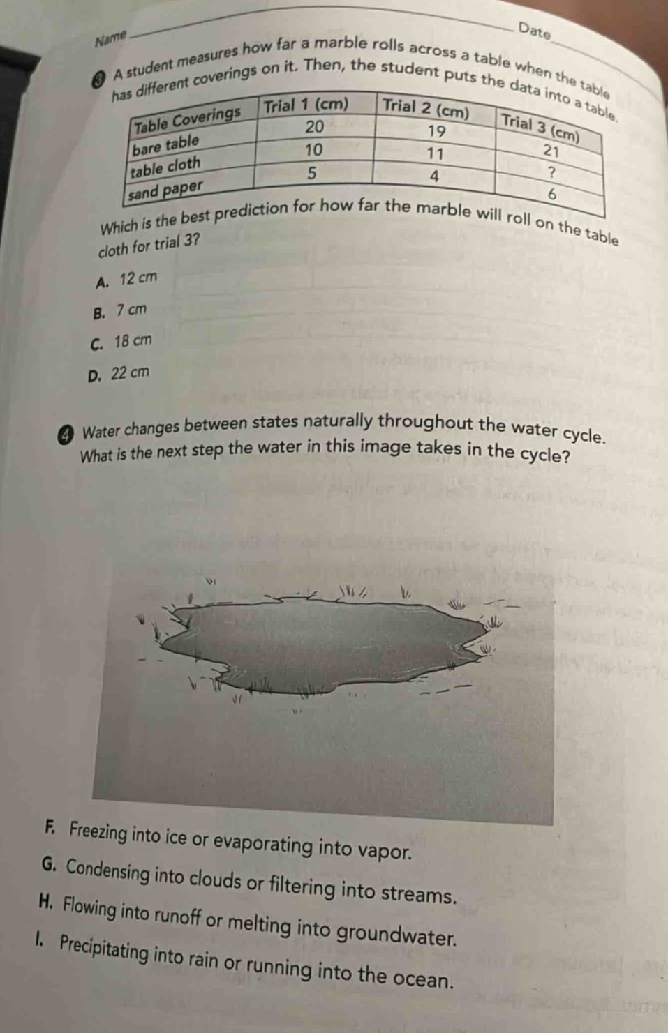 name date\n3 a student measures how far a marble rolls across a table when the table has different coverings on it. then, the student puts the data into a table.\n|table coverings|trial 1 (cm)|trial 2 (cm)|trial 3 (cm)|\n|----|----|----|----|\n|bare table|20|19|21|\n|table cloth|10|11|?|\n|sand paper|5|4|6|\nwhich is the best prediction for how far the marble will roll on the table cloth for trial 3?\na. 12 cm\nb. 7 cm\nc. 18 cm\nd. 22 cm\n4 water changes between states naturally throughout the water cycle. what is the next step the water in this image takes in the cycle?\nf. freezing into ice or evaporating into vapor.\ng. condensing into clouds or filtering into streams.\nh. flowing into runoff or melting into groundwater.\ni. precipitating into rain or running into the ocean.