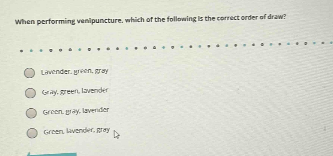 when performing venipuncture, which of the following is the correct order of draw?\nlavender, green, gray\ngray, green, lavender\ngreen, gray, lavender\ngreen, lavender, gray