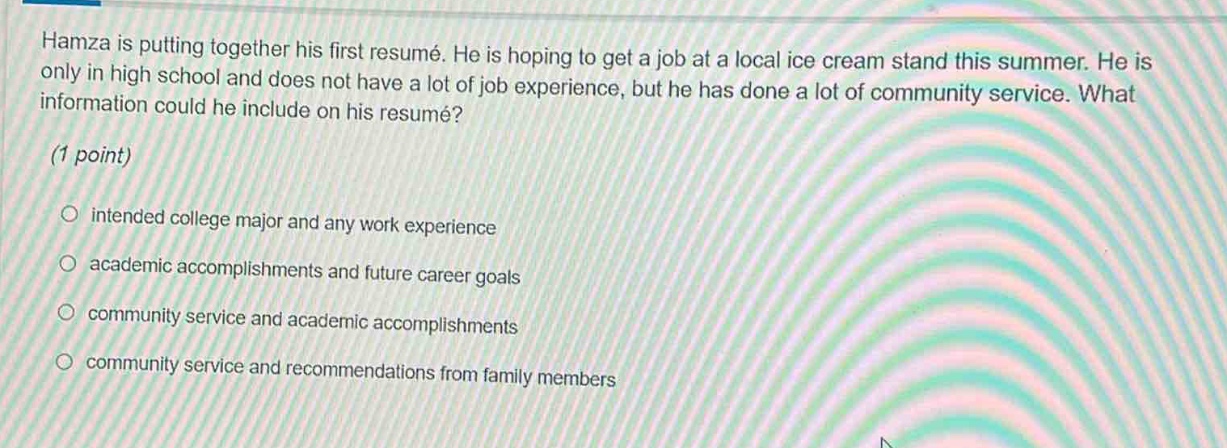 hamza is putting together his first resumé. he is hoping to get a job at a local ice cream stand this summer. he is only in high school and does not have a lot of job experience, but he has done a lot of community service. what information could he include on his resumé? (1 point) intended college major and any work experience academic accomplishments and future career goals community service and academic accomplishments community service and recommendations from family members