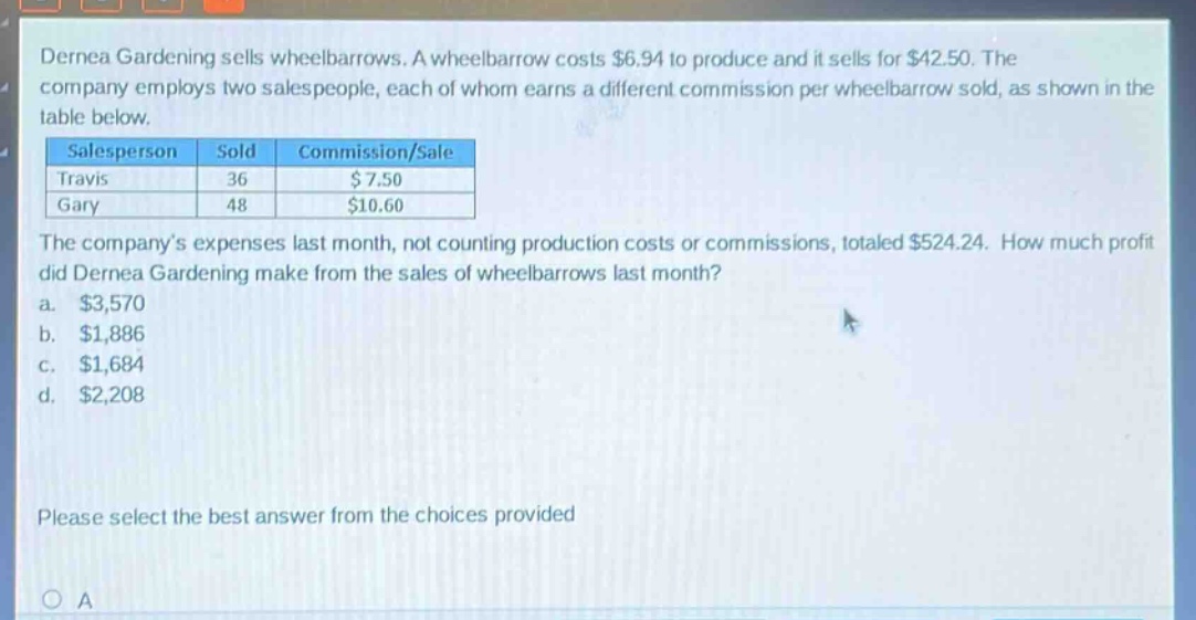 dernea gardening sells wheelbarrows. a wheelbarrow costs $6.94 to produce and it sells for $42.50. the company employs two salespeople, each of whom earns a different commission per wheelbarrow sold, as shown in the table below.\n|salesperson|sold|commission/sale|\n|travis|36|$ 7.50|\n|gary|48|$10.60|\nthe companys expenses last month, not counting production costs or commissions, totaled $524.24. how much profit did dernea gardening make from the sales of wheelbarrows last month?\n a. $3,570\n b. $1,886\n c. $1,684\n d. $2,208\nplease select the best answer from the choices provided