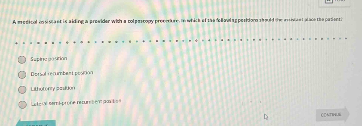 a medical assistant is aiding a provider with a colposcopy procedure. in which of the following positions should the assistant place the patient?\n\nsupine position\ndorsal recumbent position\nlithotomy position\nlateral semi - prone recumbent position