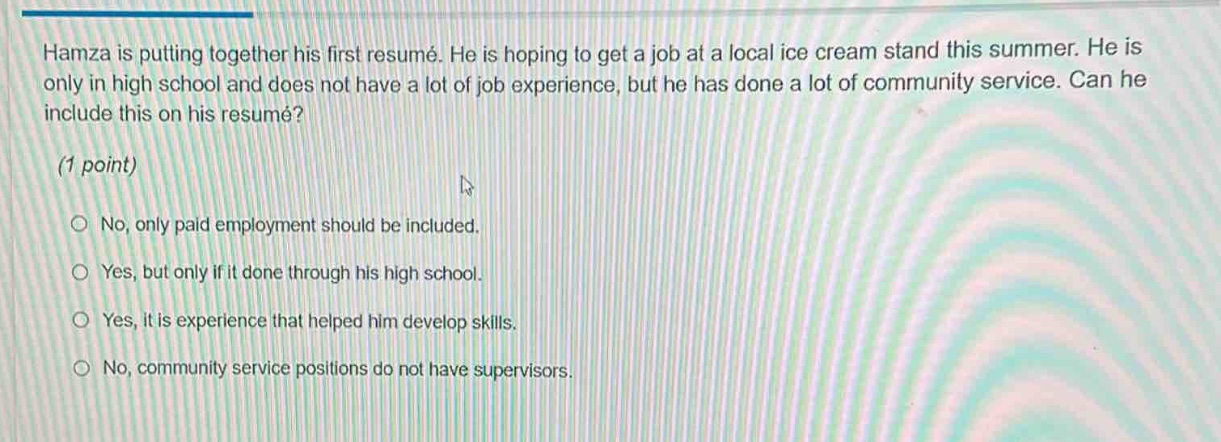 hamza is putting together his first resumé. he is hoping to get a job at a local ice cream stand this summer. he is only in high school and does not have a lot of job experience, but he has done a lot of community service. can he include this on his resumé? (1 point) no, only paid employment should be included. yes, but only if it done through his high school. yes, it is experience that helped him develop skills. no, community service positions do not have supervisors.