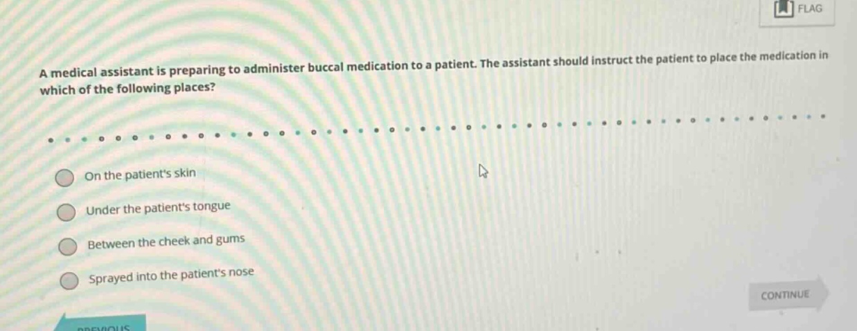 a medical assistant is preparing to administer buccal medication to a patient. the assistant should instruct the patient to place the medication in which of the following places?\non the patients skin\nunder the patients tongue\nbetween the cheek and gums\nsprayed into the patients nose